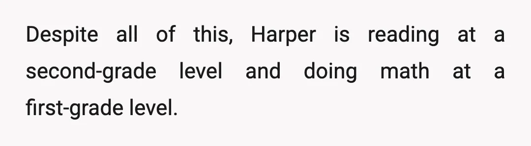 Despite all of this, Harper is reading at a second-grade level and doing math at a first-grade level.