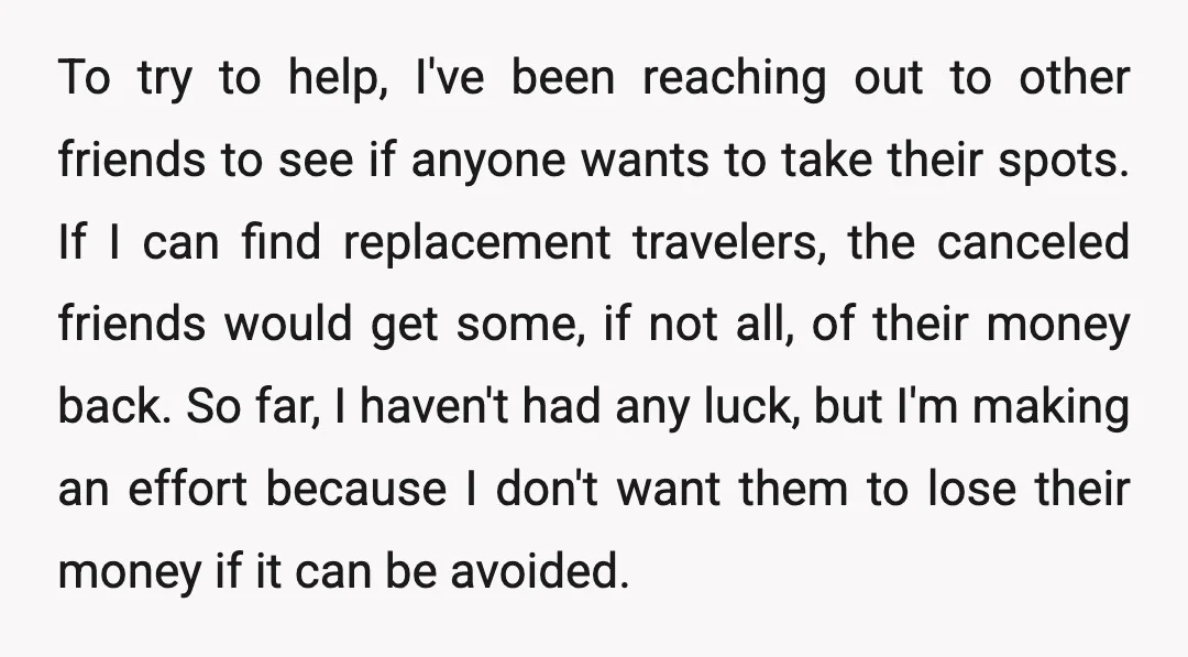 To try to help, I've been reaching out to other friends to see if anyone wants to take their spots. If I can find replacement travelers, the canceled friends would...