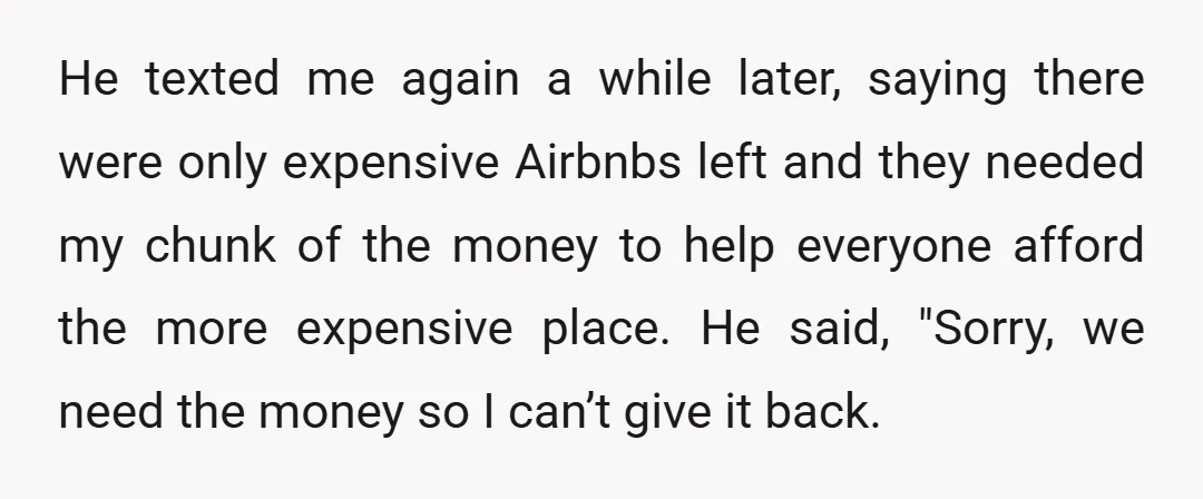 He texted me again a while later, saying there were only expensive Airbnbs left and they needed my chunk of the money to help everyone afford the more expensive place....