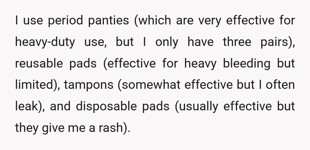 I use period panties (which are very effective for heavy-duty use, but I only have three pairs), reusable pads (effective for heavy bleeding but limited), tampons (somewhat effective but I...
