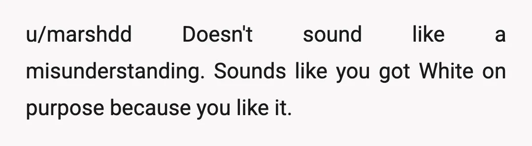 u/marshdd
Doesn't sound like a misunderstanding.   Sounds like you got White on purpose because you like it.