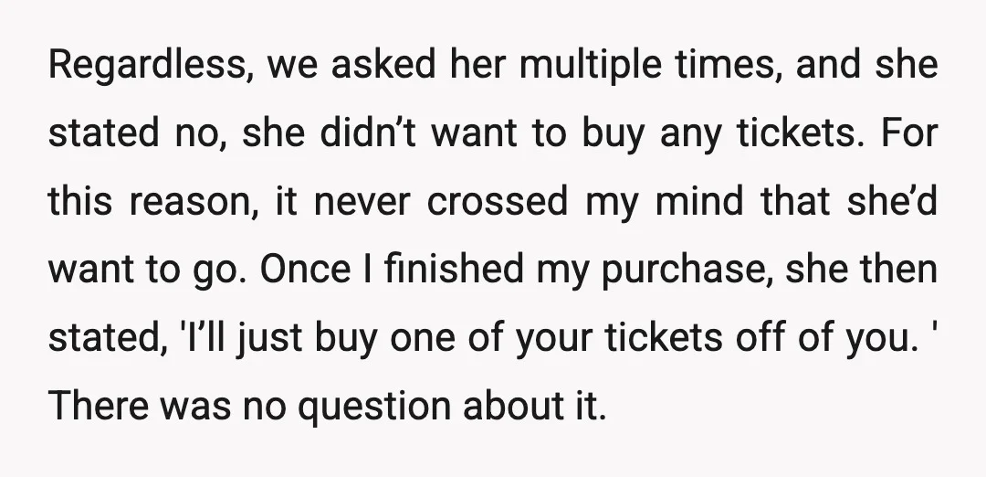 Regardless, we asked her multiple times, and she stated no, she didn’t want to buy any tickets. For this reason, it never crossed my mind that she’d want to go....