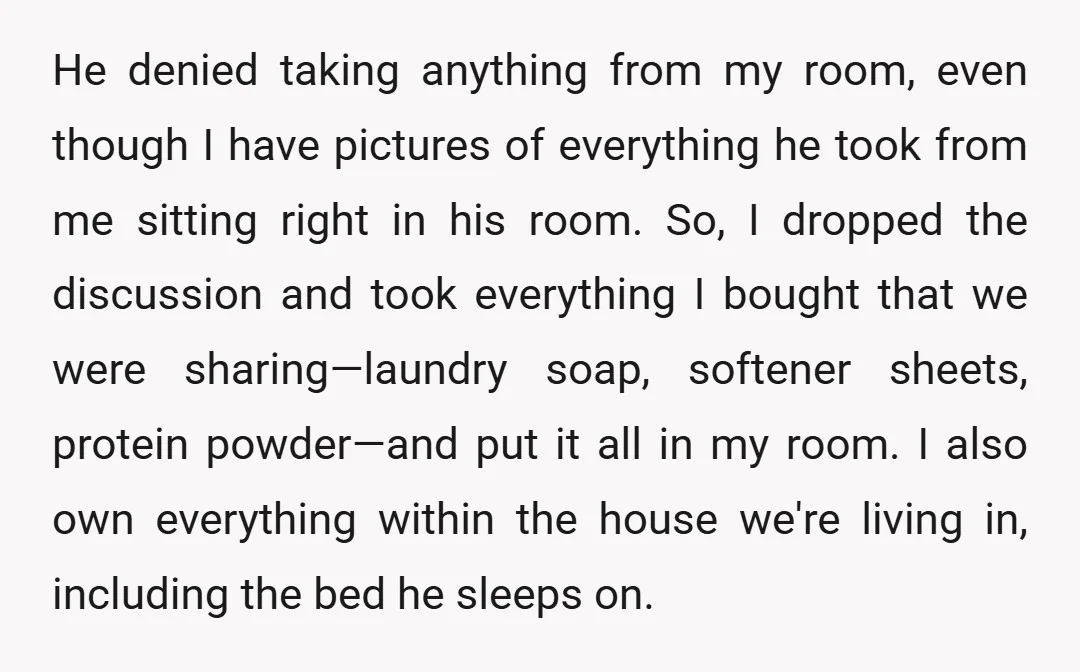 He denied taking anything from my room, even though I have pictures of everything he took from me sitting right in his room. So, I dropped the discussion and took...