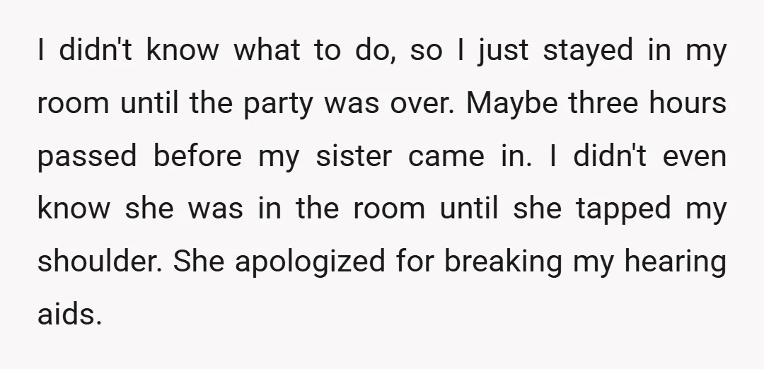 I didn't know what to do, so I just stayed in my room until the party was over. Maybe three hours passed before my sister came in. I didn't even...