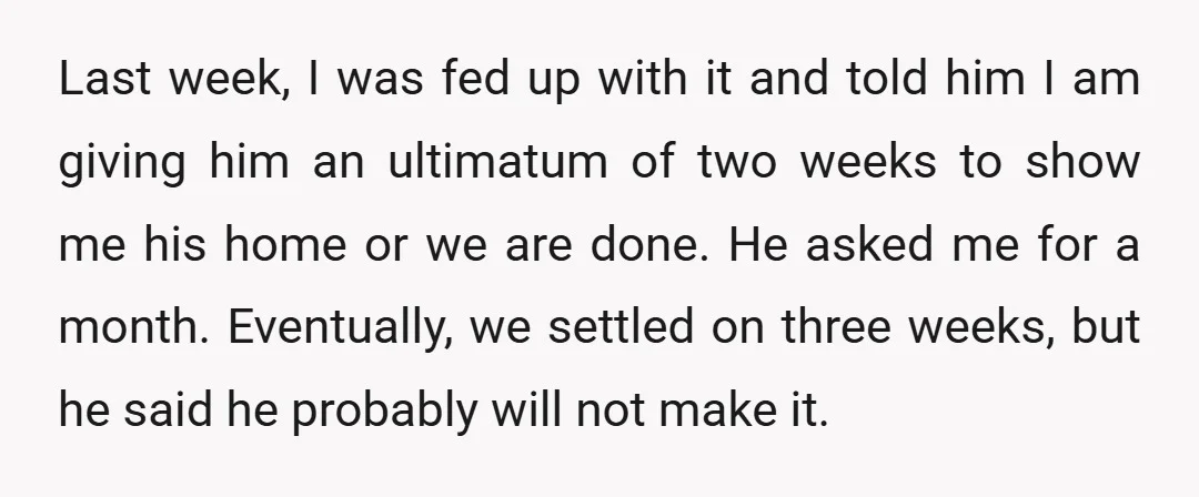 Last week, I was fed up with it and told him I am giving him an ultimatum of two weeks to show me his home or we are done. He...