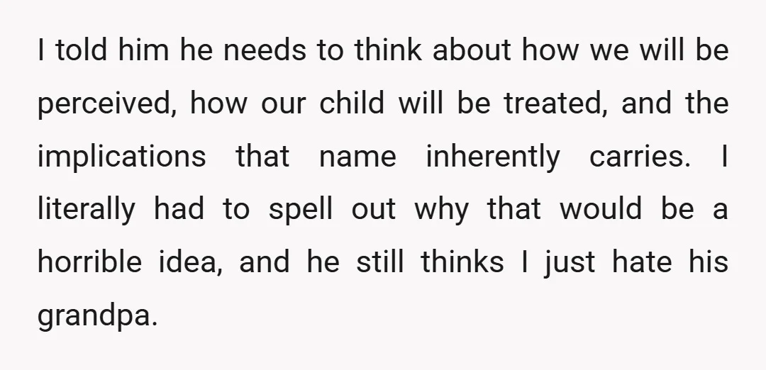I told him he needs to think about how we will be perceived, how our child will be treated, and the implications that name inherently carries. I literally had to...