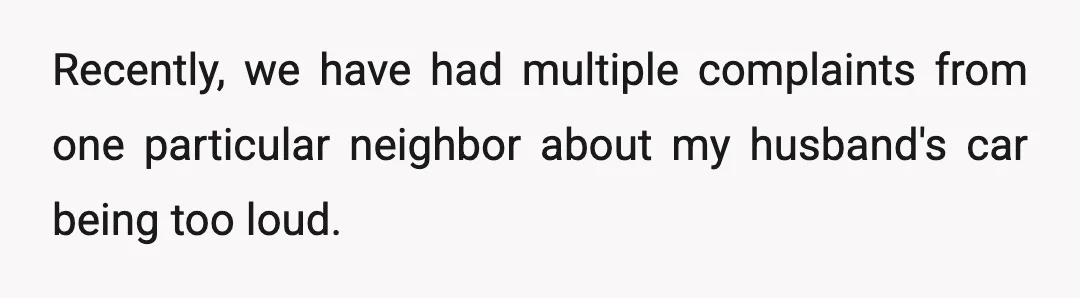 Recently, we have had multiple complaints from one particular neighbor about my husband's car being too loud.