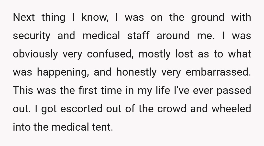 Next thing I know, I was on the ground with security and medical staff around me. I was obviously very confused, mostly lost as to what was happening, and honestly...
