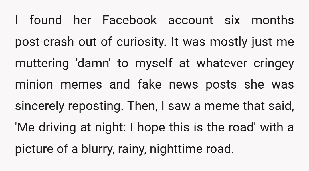 I found her Facebook account six months post-crash out of curiosity. It was mostly just me muttering 'damn' to myself at whatever cringey minion memes and fake news posts she...