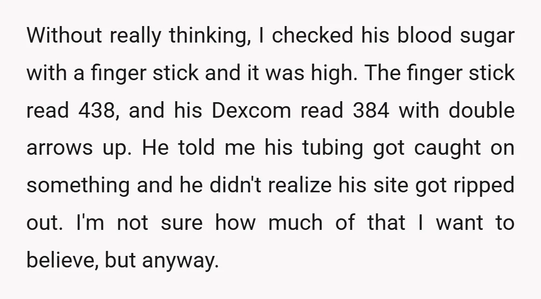 Without really thinking, I checked his blood sugar with a finger stick and it was high. The finger stick read 438, and his Dexcom read 384 with double arrows up....