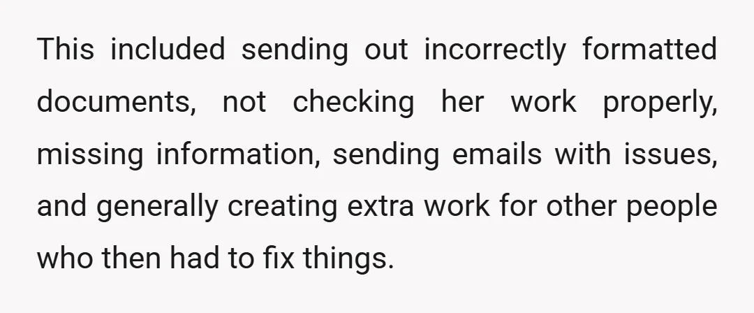 This included sending out incorrectly formatted documents, not checking her work properly, missing information, sending emails with issues, and generally creating extra work for other people who then had to...