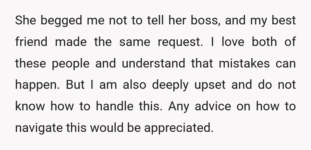 She begged me not to tell her boss, and my best friend made the same request. I love both of these people and understand that mistakes can happen. But I...