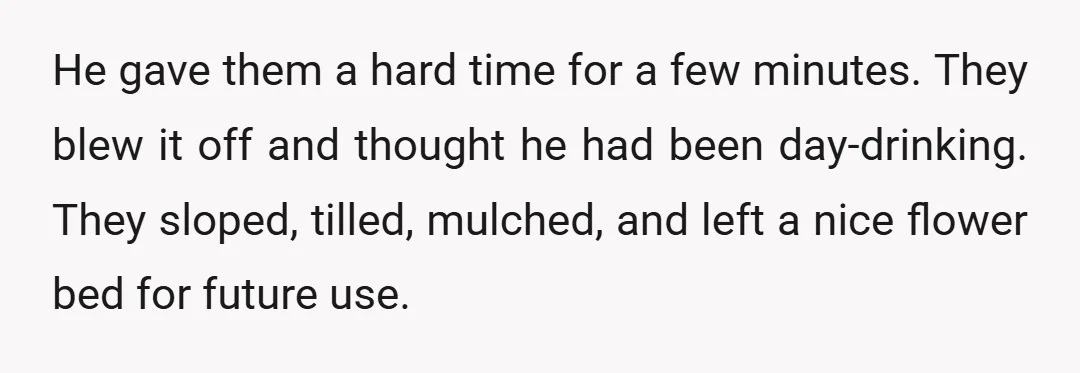 He gave them a hard time for a few minutes. They blew it off and thought he had been day-drinking. They sloped, tilled, mulched, and left a nice flower bed...