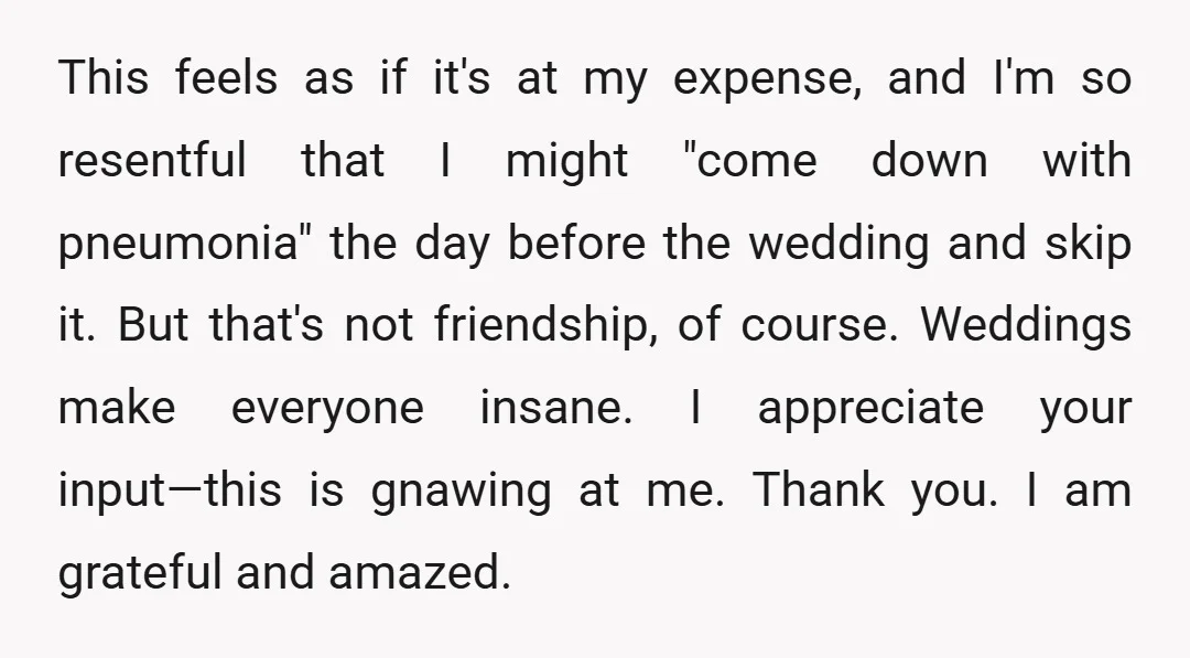 This feels as if it's at my expense, and I'm so resentful that I might "come down with pneumonia" the day before the wedding and skip it. But that's not...