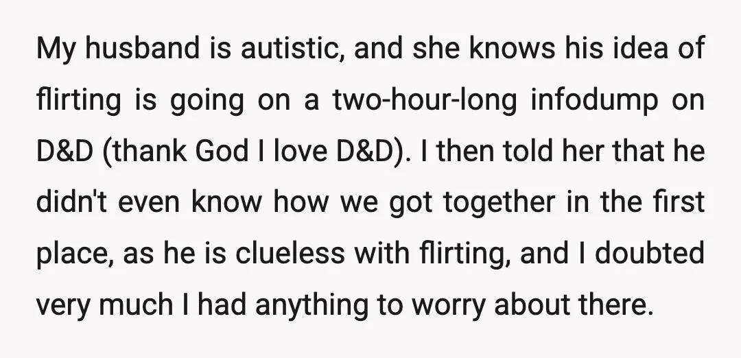 My husband is autistic, and she knows his idea of flirting is going on a two-hour-long infodump on D&amp;D (thank God I love D&amp;D). I then told her that he...