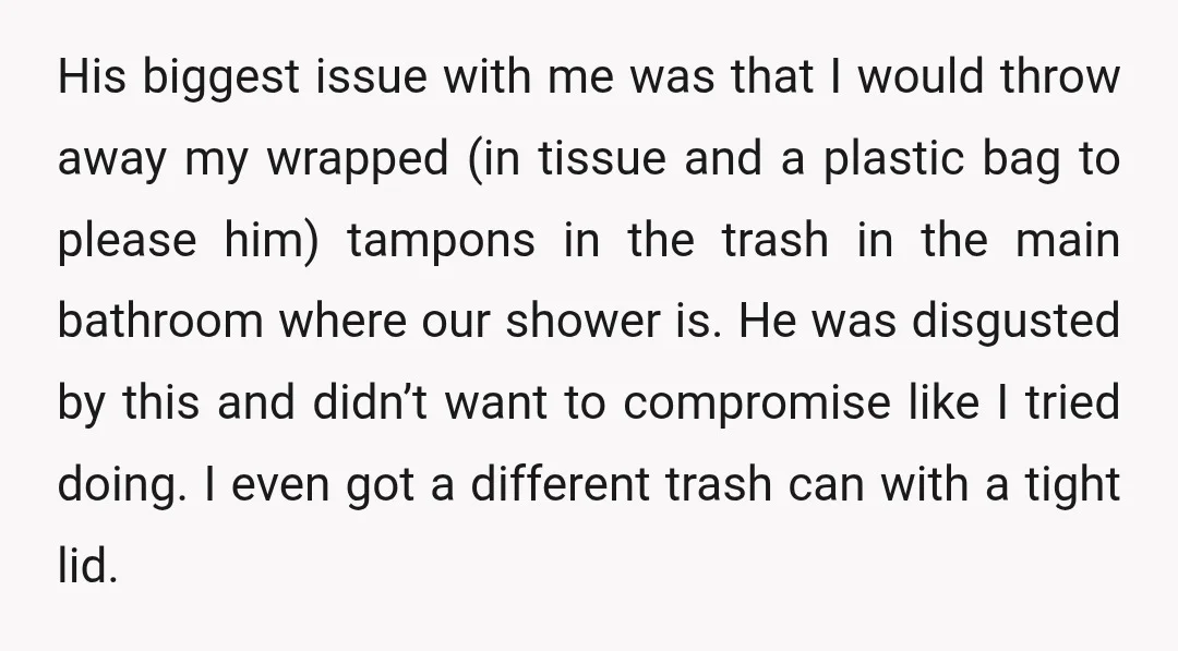 His biggest issue with me was that I would throw away my wrapped (in tissue and a plastic bag to please him) tampons in the trash in the main bathroom...