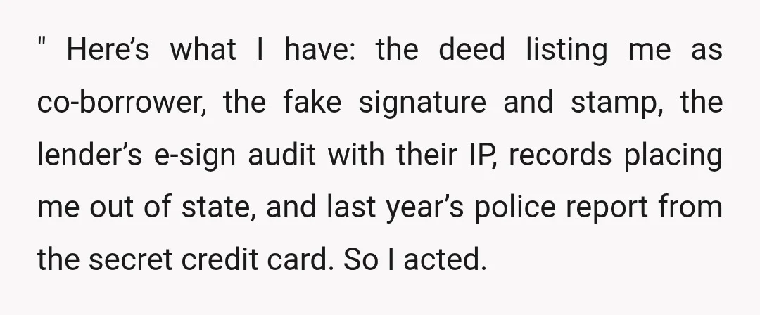 " Here’s what I have: the deed listing me as co-borrower, the fake signature and stamp, the lender’s e-sign audit with their IP, records placing me out of state, and...