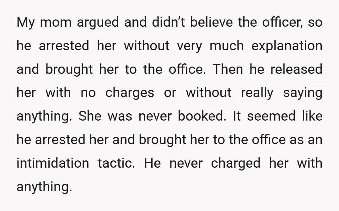 My mom argued and didn’t believe the officer, so he arrested her without very much explanation and brought her to the office. Then he released her with no charges or...