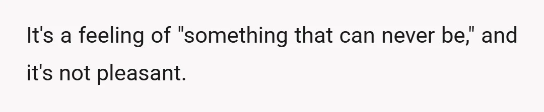 It's a feeling of "something that can never be," and it's not pleasant.