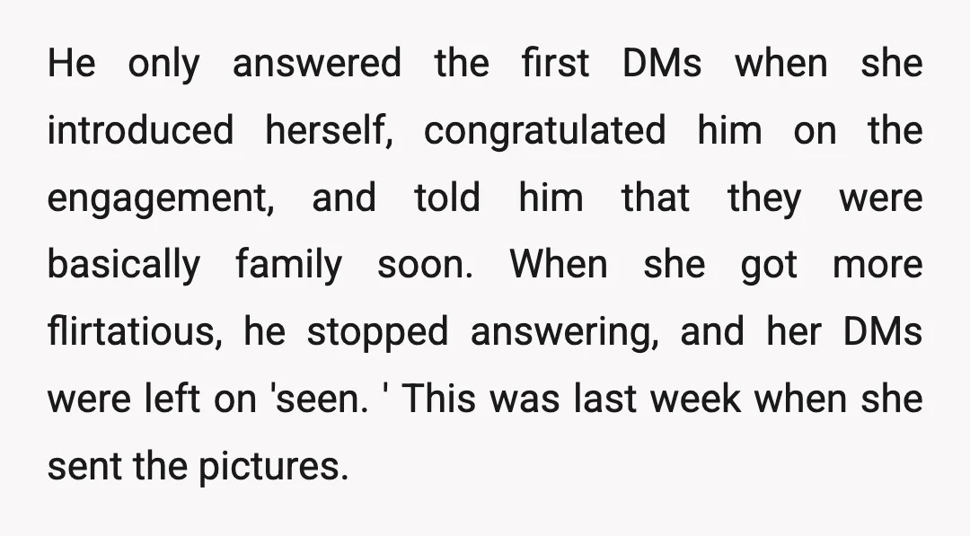 He only answered the first DMs when she introduced herself, congratulated him on the engagement, and told him that they were basically family soon. When she got more flirtatious, he...