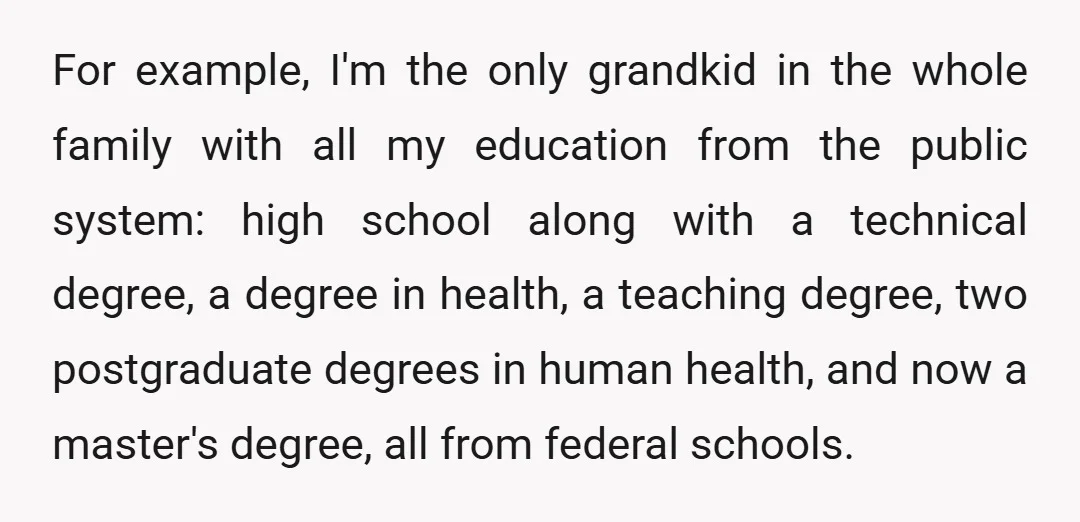 For example, I'm the only grandkid in the whole family with all my education from the public system: high school along with a technical degree, a degree in health, a...