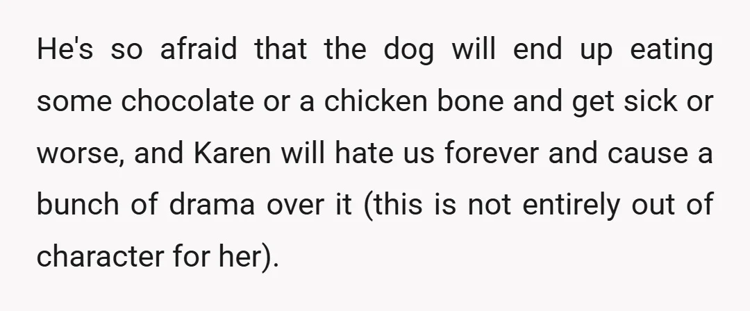He's so afraid that the dog will end up eating some chocolate or a chicken bone and get sick or worse, and Karen will hate us forever and cause a...