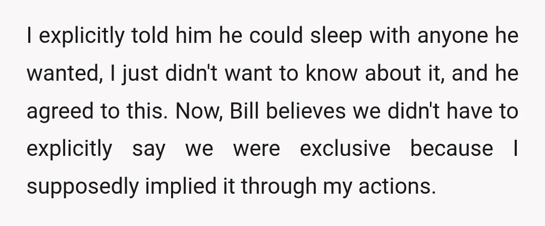 I explicitly told him he could sleep with anyone he wanted, I just didn't want to know about it, and he agreed to this. Now, Bill believes we didn't have...