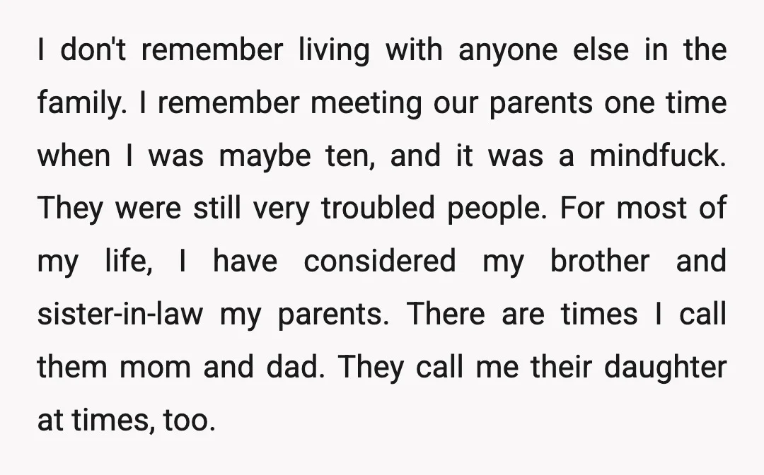I don't remember living with anyone else in the family. I remember meeting our parents one time when I was maybe ten, and it was a mindfuck. They were still...