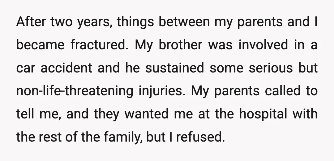 After two years, things between my parents and I became fractured. My brother was involved in a car accident and he sustained some serious but non-life-threatening injuries. My parents called...