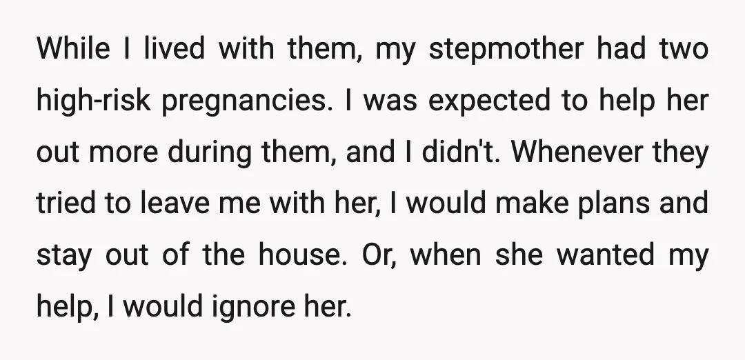 While I lived with them, my stepmother had two high-risk pregnancies. I was expected to help her out more during them, and I didn't. Whenever they tried to leave me...