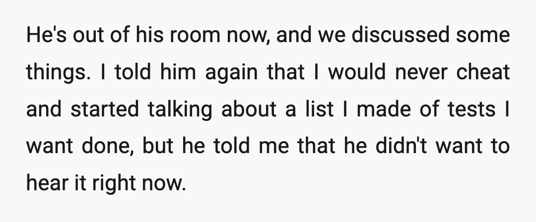 He's out of his room now, and we discussed some things. I told him again that I would never cheat and started talking about a list I made of tests...