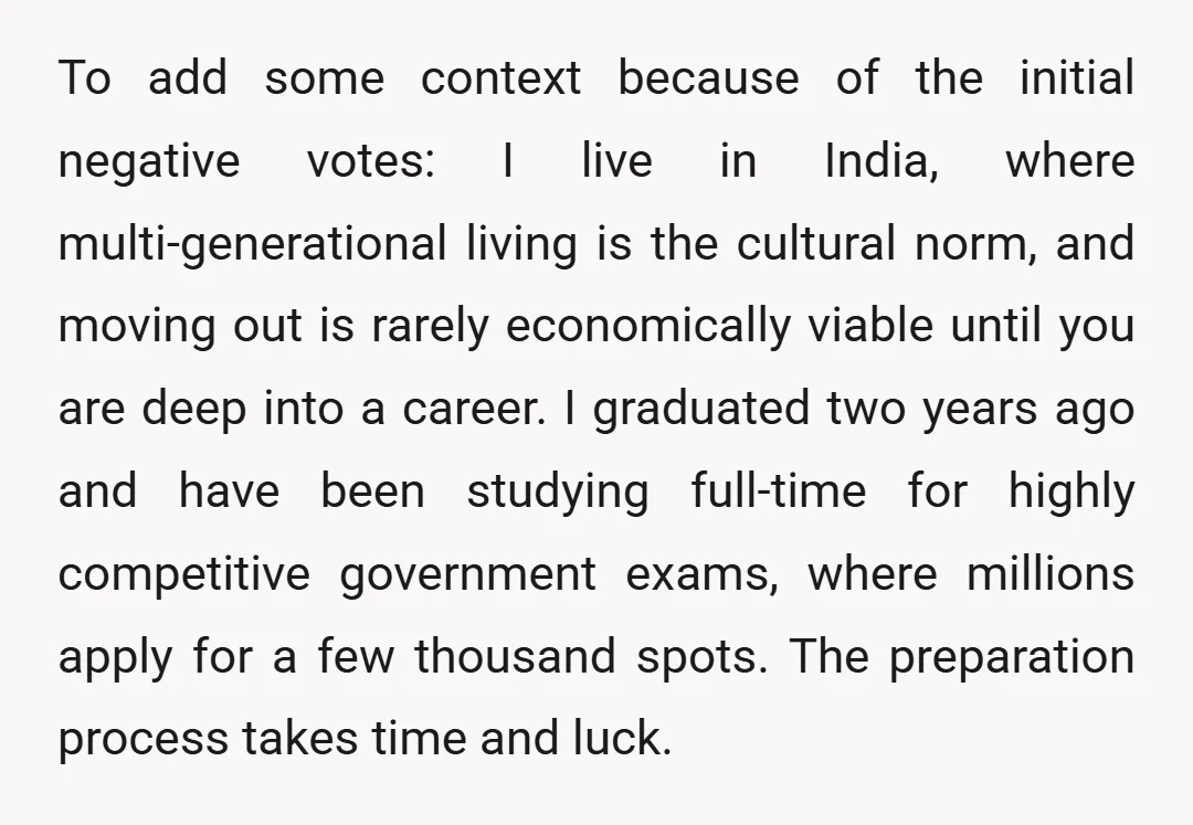 To add some context because of the initial negative votes: I live in India, where multi-generational living is the cultural norm, and moving out is rarely economically viable until you...