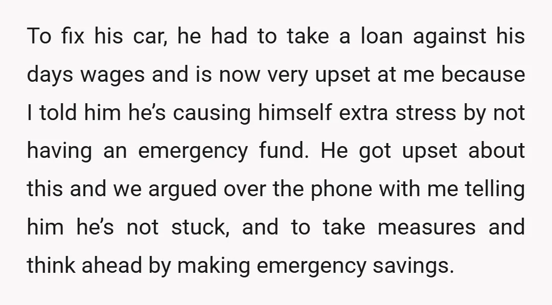 To fix his car, he had to take a loan against his days wages and is now very upset at me because I told him he’s causing himself extra stress...