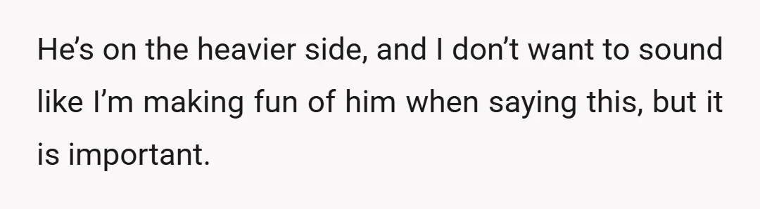 He’s on the heavier side, and I don’t want to sound like I’m making fun of him when saying this, but it is important.