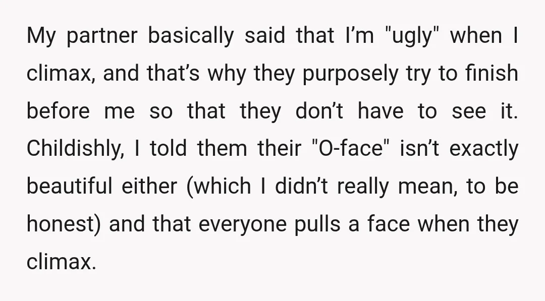 My partner basically said that I’m "ugly" when I climax, and that’s why they purposely try to finish before me so that they don’t have to see it. Childishly, I...