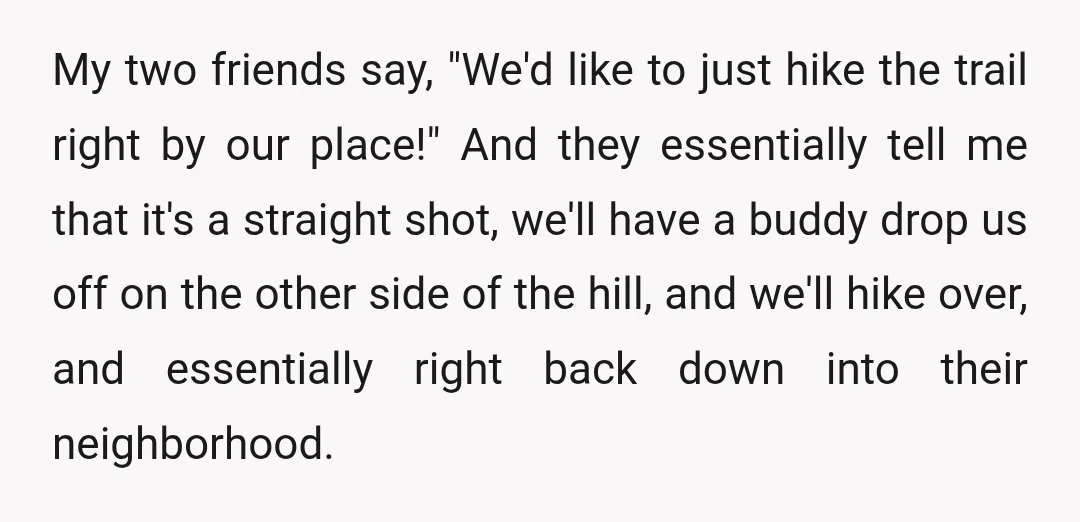 My two friends say, "We'd like to just hike the trail right by our place!" And they essentially tell me that it's a straight shot, we'll have a buddy drop...