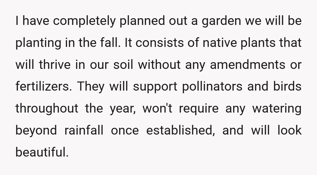 I have completely planned out a garden we will be planting in the fall. It consists of native plants that will thrive in our soil without any amendments or fertilizers....