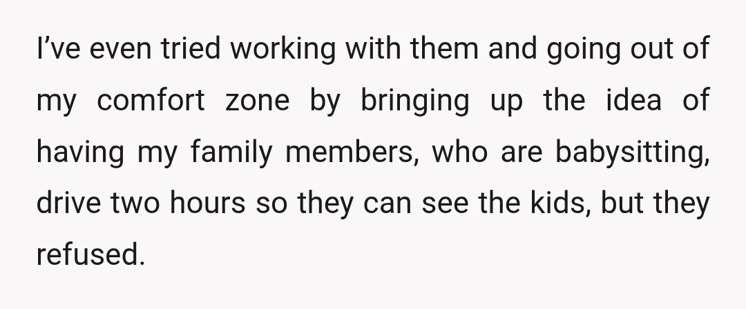 I’ve even tried working with them and going out of my comfort zone by bringing up the idea of having my family members, who are babysitting, drive two hours so...