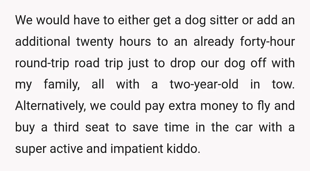 We would have to either get a dog sitter or add an additional twenty hours to an already forty-hour round-trip road trip just to drop our dog off with my...