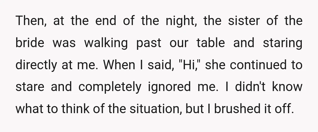 Then, at the end of the night, the sister of the bride was walking past our table and staring directly at me. When I said, "Hi," she continued to stare...