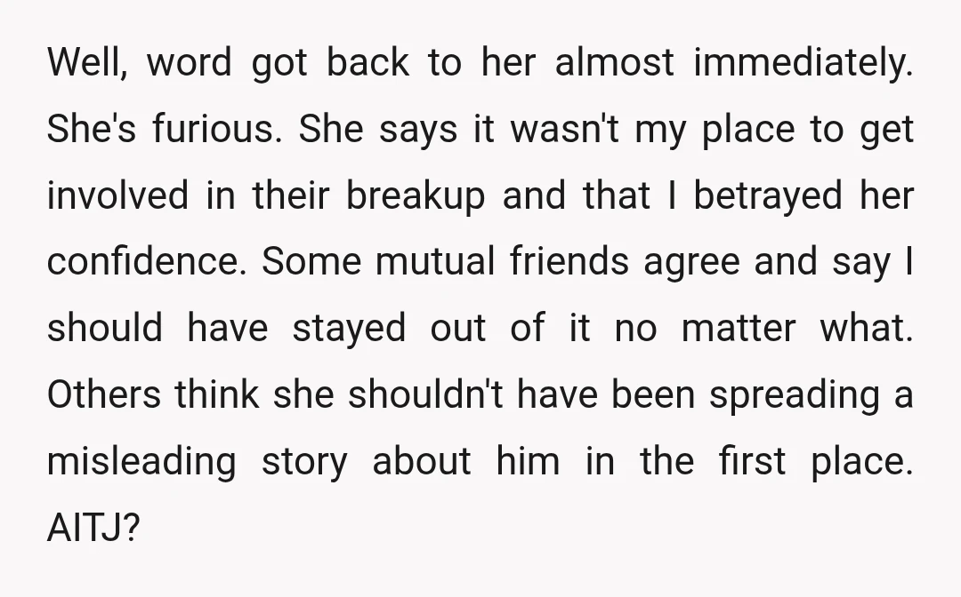 Well, word got back to her almost immediately. She's furious. She says it wasn't my place to get involved in their breakup and that I betrayed her confidence. Some mutual...