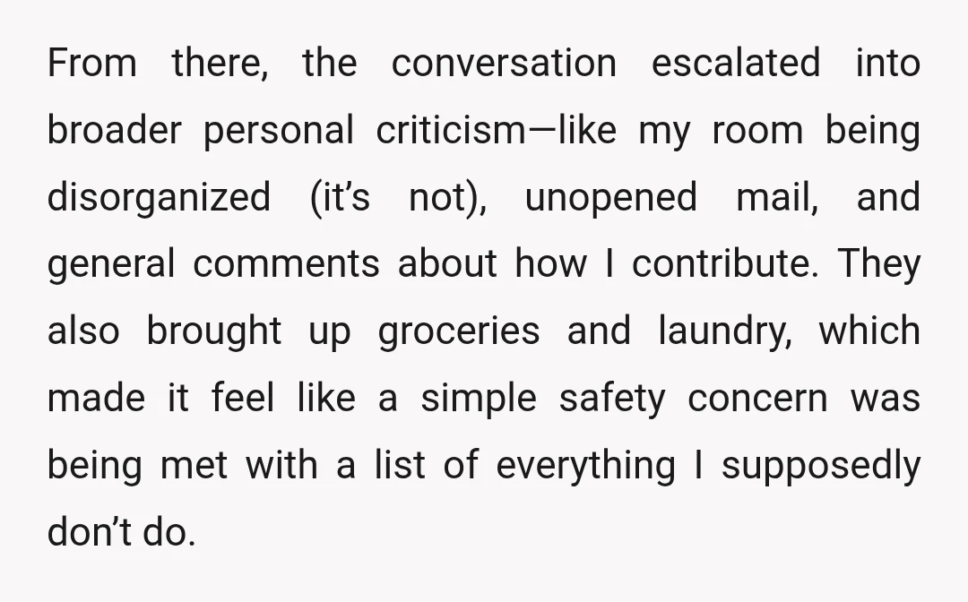 From there, the conversation escalated into broader personal criticism—like my room being disorganized (it’s not), unopened mail, and general comments about how I contribute. They also brought up groceries and...