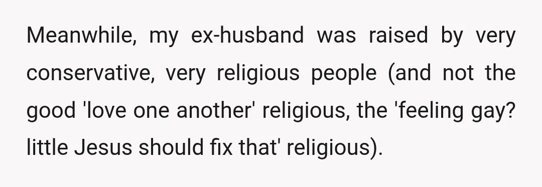 Meanwhile, my ex-husband was raised by very conservative, very religious people (and not the good 'love one another' religious, the 'feeling gay? little Jesus should fix that' religious).