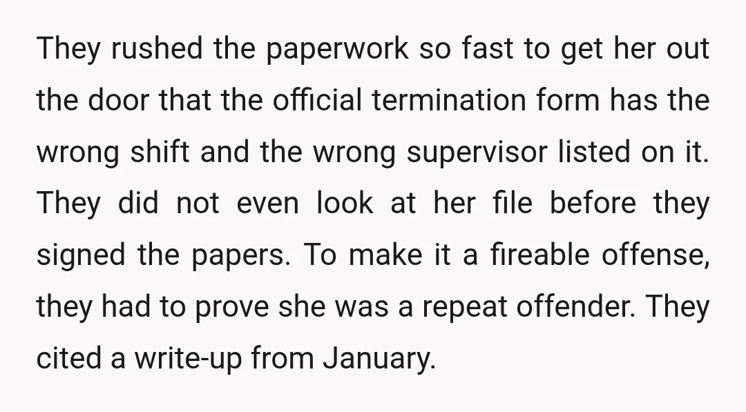 They rushed the paperwork so fast to get her out the door that the official termination form has the wrong shift and the wrong supervisor listed on it. They did...
