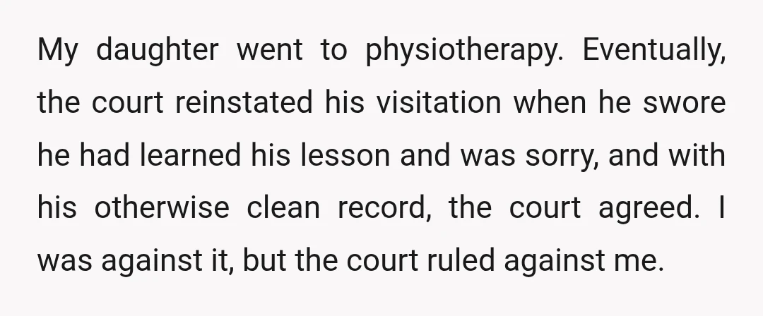 My daughter went to physiotherapy. Eventually, the court reinstated his visitation when he swore he had learned his lesson and was sorry, and with his otherwise clean record, the court...