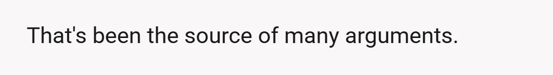 That's been the source of many arguments.
