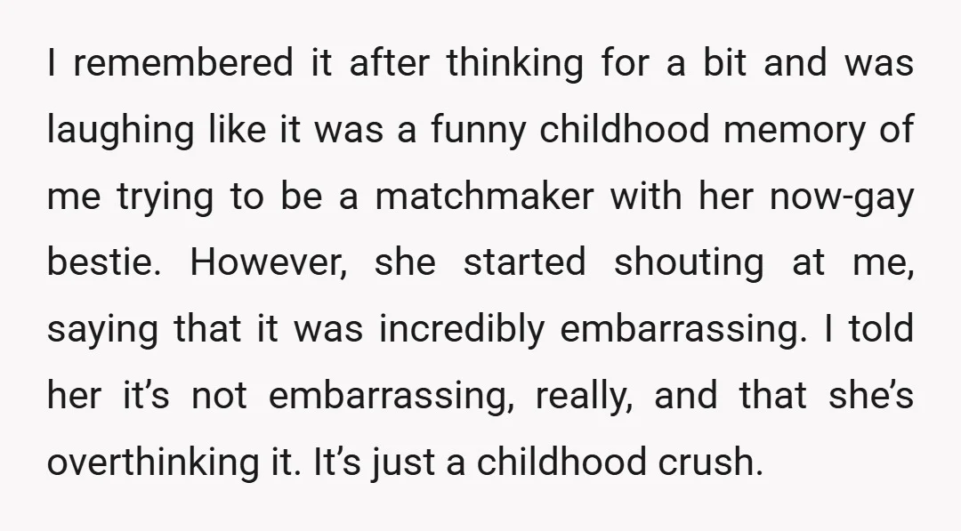 I remembered it after thinking for a bit and was laughing like it was a funny childhood memory of me trying to be a matchmaker with her now-gay bestie. However,...