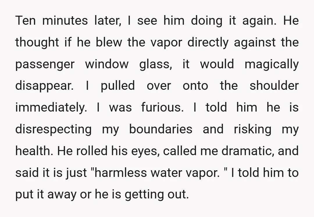 Ten minutes later, I see him doing it again. He thought if he blew the vapor directly against the passenger window glass, it would magically disappear. I pulled over onto...