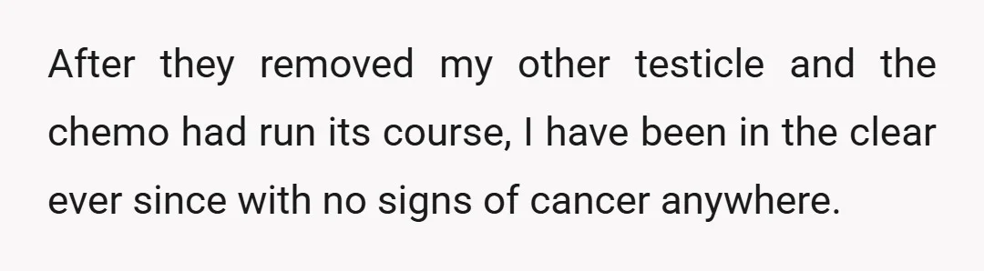 After they removed my other testicle and the chemo had run its course, I have been in the clear ever since with no signs of cancer anywhere.