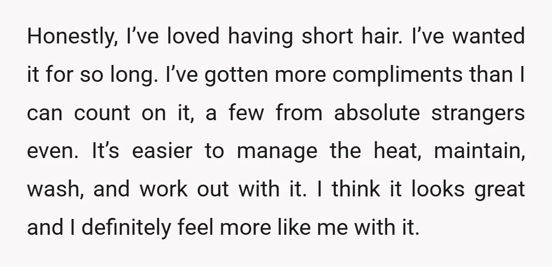 Honestly, I’ve loved having short hair. I’ve wanted it for so long. I’ve gotten more compliments than I can count on it, a few from absolute strangers even. It’s easier...